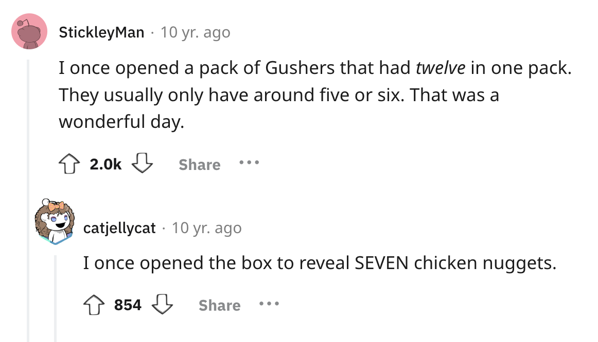screenshot - StickleyMan 10 yr. ago I once opened a pack of Gushers that had twelve in one pack. They usually only have around five or six. That was a wonderful day. ... catjellycat 10 yr. ago I once opened the box to reveal Seven chicken nuggets. 854